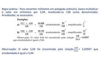 Regra prática - Para converter milímetro em polegada ordinária, basta multiplicar
o valor em milímetro por 5,04, mantendo-se 128 como denominador.
Arredondar, se necessário.
Observação: O valor 5,04 foi encontrado pela relação = 5,03937 que
arredondada é igual a 5,04.
 