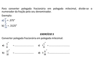 Para converter polegada fracionária em polegada milesimal, divide-se o
numerador da fração pelo seu denominador.
Exemplo:
a) = .375”
b) = .3125”
EXERCÍCIO 5
Converter polegada fracionária em polegada milesimal:
 