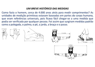UM BREVE HISTÓRICO DAS MEDIDAS
Como fazia o homem, cerca de 4.000 anos atrás para medir comprimentos? As
unidades de medição primitivas estavam baseadas em partes do corpo humano,
que eram referências universais, pois ficava fácil chegar-se a uma medida que
podia ser verificada por qualquer pessoa. Foi assim que surgiram medidas padrão
como a polegada, o palmo, o pé, a jarda, a braça e o passo.
 