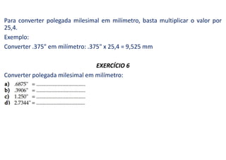 Para converter polegada milesimal em milímetro, basta multiplicar o valor por
25,4.
Exemplo:
Converter .375" em milímetro: .375" x 25,4 = 9,525 mm
EXERCÍCIO 6
Converter polegada milesimal em milímetro:
 