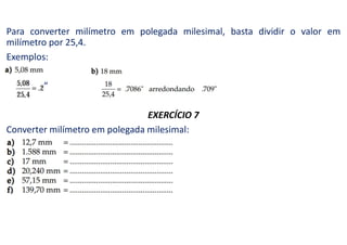 Para converter milímetro em polegada milesimal, basta dividir o valor em
milímetro por 25,4.
Exemplos:
”
EXERCÍCIO 7
Converter milímetro em polegada milesimal:
 