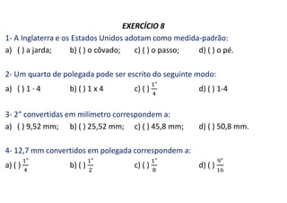 EXERCÍCIO 8
1- A Inglaterra e os Estados Unidos adotam como medida-padrão:
a) ( ) a jarda; b) ( ) o côvado; c) ( ) o passo; d) ( ) o pé.
2- Um quarto de polegada pode ser escrito do seguinte modo:
a) ( ) 1 · 4 b) ( ) 1 x 4 c) ( ) d) ( ) 1-4
3- 2" convertidas em milímetro correspondem a:
a) ( ) 9,52 mm; b) ( ) 25,52 mm; c) ( ) 45,8 mm; d) ( ) 50,8 mm.
4- 12,7 mm convertidos em polegada correspondem a:
a) ( ) b) ( ) c) ( ) d) ( )
 