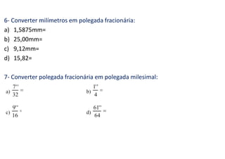 6- Converter milímetros em polegada fracionária:
a) 1,5875mm=
b) 25,00mm=
c) 9,12mm=
d) 15,82=
7- Converter polegada fracionária em polegada milesimal:
 