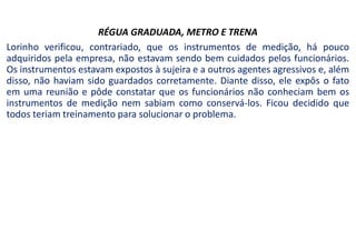 RÉGUA GRADUADA, METRO E TRENA
Lorinho verificou, contrariado, que os instrumentos de medição, há pouco
adquiridos pela empresa, não estavam sendo bem cuidados pelos funcionários.
Os instrumentos estavam expostos à sujeira e a outros agentes agressivos e, além
disso, não haviam sido guardados corretamente. Diante disso, ele expôs o fato
em uma reunião e pôde constatar que os funcionários não conheciam bem os
instrumentos de medição nem sabiam como conservá-los. Ficou decidido que
todos teriam treinamento para solucionar o problema.
 