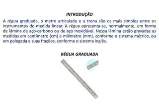 INTRODUÇÃO
A régua graduada, o metro articulado e a trena são os mais simples entre os
instrumentos de medida linear. A régua apresenta-se, normalmente, em forma
de lâmina de aço-carbono ou de aço inoxidável. Nessa lâmina estão gravadas as
medidas em centímetro (cm) e milímetro (mm), conforme o sistema métrico, ou
em polegada e suas frações, conforme o sistema inglês.
RÉGUA GRADUADA
 