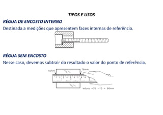TIPOS E USOS
RÉGUA DE ENCOSTO INTERNO
Destinada a medições que apresentem faces internas de referência.
RÉGUA SEM ENCOSTO
Nesse caso, devemos subtrair do resultado o valor do ponto de referência.
 