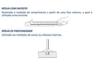 RÉGUA COM ENCOSTO
Destinada à medição de comprimento a partir de uma face externa, a qual é
utilizada como encosto.
RÉGUA DE PROFUNDIDADE
Utilizada nas medições de canais ou rebaixos internos.
 