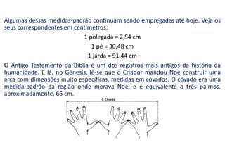 Algumas dessas medidas-padrão continuam sendo empregadas até hoje. Veja os
seus correspondentes em centímetros:
1 polegada = 2,54 cm
1 pé = 30,48 cm
1 jarda = 91,44 cm
O Antigo Testamento da Bíblia é um dos registros mais antigos da história da
humanidade. E lá, no Gênesis, lê-se que o Criador mandou Noé construir uma
arca com dimensões muito específicas, medidas em côvados. O côvado era uma
medida-padrão da região onde morava Noé, e é equivalente a três palmos,
aproximadamente, 66 cm.
 