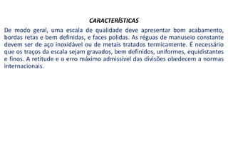 CARACTERÍSTICAS
De modo geral, uma escala de qualidade deve apresentar bom acabamento,
bordas retas e bem definidas, e faces polidas. As réguas de manuseio constante
devem ser de aço inoxidável ou de metais tratados termicamente. É necessário
que os traços da escala sejam gravados, bem definidos, uniformes, equidistantes
e finos. A retitude e o erro máximo admissível das divisões obedecem a normas
internacionais.
 