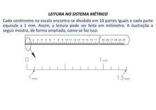 LEITURA NO SISTEMA MÉTRICO
Cada centímetro na escala encontra-se dividido em 10 partes iguais e cada parte
equivale a 1 mm. Assim, a leitura pode ser feita em milímetro. A ilustração a
seguir mostra, de forma ampliada, como se faz isso.
 