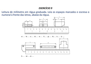 EXERCÍCIO 9
Leitura de milímetro em régua graduada. Leia os espaços marcados e escreva o
numeral à frente das letras, abaixo da régua.
 