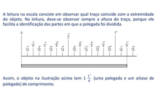 A leitura na escala consiste em observar qual traço coincide com a extremidade
do objeto. Na leitura, deve-se observar sempre a altura do traço, porque ele
facilita a identificação das partes em que a polegada foi dividida.
Assim, o objeto na ilustração acima tem 1 (uma polegada e um oitavo de
polegada) de comprimento.
 