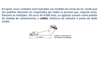 Em geral, essas unidades eram baseadas nas medidas do corpo do rei, sendo que
tais padrões deveriam ser respeitados por todas as pessoas que, naquele reino,
fizessem as medições. Há cerca de 4.000 anos, os egípcios usavam como padrão
de medida de comprimento, o cúbito: distância do cotovelo à ponta do dedo
médio.
 
