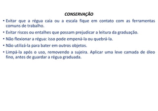 CONSERVAÇÃO
• Evitar que a régua caia ou a escala fique em contato com as ferramentas
comuns de trabalho.
• Evitar riscos ou entalhes que possam prejudicar a leitura da graduação.
• Não flexionar a régua: isso pode empená-la ou quebrá-la.
• Não utilizá-la para bater em outros objetos.
• Limpá-la após o uso, removendo a sujeira. Aplicar uma leve camada de óleo
fino, antes de guardar a régua graduada.
 