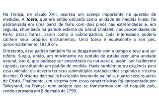 Na França, no século XVII, ocorreu um avanço importante na questão de
medidas. A Toesa, que era então utilizada como unidade de medida linear, foi
padronizada em uma barra de ferro com dois pinos nas extremidades e, em
seguida, chumbada na parede externa do Grand Chatelet, nas proximidades de
Paris. Dessa forma, assim como o cúbito-padrão, cada interessado poderia
conferir seus próprios instrumentos. Uma toesa é equivalente a seis pés,
aproximadamente, 182,9 cm.
Entretanto, esse padrão também foi se desgastando com o tempo e teve que ser
refeito. Surgiu, então, um movimento no sentido de estabelecer uma unidade
natural, isto é, que pudesse ser encontrada na natureza e, assim, ser facilmente
copiada, constituindo um padrão de medida. Havia também outra exigência para
essa unidade: ela deveria ter seus submúltiplos estabelecidos segundo o sistema
decimal. O sistema decimal já havia sido inventado na Índia, quatro séculos antes
de Cristo. Finalmente, um sistema com essas características foi apresentado por
Talleyrand, na França, num projeto que se transformou em lei naquele país,
sendo aprovada em 8 de maio de 1790.
 