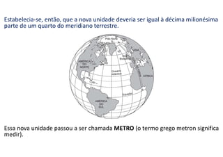 Estabelecia-se, então, que a nova unidade deveria ser igual à décima milionésima
parte de um quarto do meridiano terrestre.
Essa nova unidade passou a ser chamada METRO (o termo grego metron significa
medir).
 
