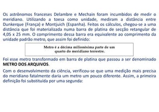 Os astrônomos franceses Delambre e Mechain foram incumbidos de medir o
meridiano. Utilizando a toesa como unidade, mediram a distância entre
Dunkerque (França) e Montjuich (Espanha). Feitos os cálculos, chegou-se a uma
distância que foi materializada numa barra de platina de secção retangular de
4,05 x 25 mm. O comprimento dessa barra era equivalente ao comprimento da
unidade padrão metro, que assim foi definido:
Foi esse metro transformado em barra de platina que passou a ser denominado
METRO DOS ARQUIVOS.
Com o desenvolvimento da ciência, verificou-se que uma medição mais precisa
do meridiano fatalmente daria um metro um pouco diferente. Assim, a primeira
definição foi substituída por uma segunda:
 