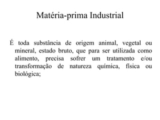 Matéria-prima Industrial
É toda substância de origem animal, vegetal ou
mineral, estado bruto, que para ser utilizada como
alimento, precisa sofrer um tratamento e/ou
transformação de natureza química, física ou
biológica;
 