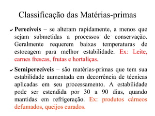 Classificação das Matérias-primas
✔ Perecíveis – se alteram rapidamente, a menos que
sejam submetidas a processos de conservação.
Geralmente requerem baixas temperaturas de
estocagem para melhor estabilidade. Ex: Leite,
carnes frescas, frutas e hortaliças.
✔ Semiperecíveis – são matérias-primas que tem sua
estabilidade aumentada em decorrência de técnicas
aplicadas em seu processamento. A estabilidade
pode ser estendida por 30 a 90 dias, quando
mantidas em refrigeração. Ex: produtos cárneos
defumados, queijos curados.
 