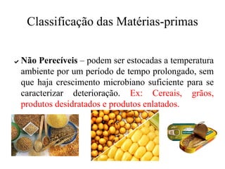 Classificação das Matérias-primas
✔ Não Perecíveis – podem ser estocadas a temperatura
ambiente por um período de tempo prolongado, sem
que haja crescimento microbiano suficiente para se
caracterizar deterioração. Ex: Cereais, grãos,
produtos desidratados e produtos enlatados.
 