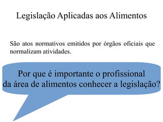 Legislação Aplicadas aos Alimentos
São atos normativos emitidos por órgãos oficiais que
normalizam atividades.
Por que é importante o profissional
da área de alimentos conhecer a legislação?
 