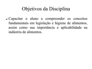 Objetivos da Disciplina
✔ Capacitar o aluno a compreender os conceitos
fundamentais em legislação e higiene de alimentos,
assim como sua importância e aplicabilidade na
indústria de alimentos.
 