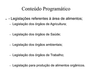 Conteúdo Programático
● - Legislações referentes à área de alimentos;
– Legislação dos órgãos de Agricultura;
– Legislação dos órgãos de Saúde;
– Legislação dos órgãos ambientais;
– Legislação dos órgãos de Trabalho;
– Legislação para produção de alimentos orgânicos.
 