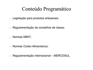 Conteúdo Programático
– Legislação para produtos artesanais;
– Regulamentação de conselhos de classe;
– Normas ABNT;
– Normas Codex Alimentarius;
– Regulamentação internacional – MERCOSUL.
 