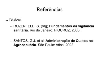 Referências
✔ Básicas
– ROZENFELD, S. (org).Fundamentos da vigilância
sanitária. Rio de Janeiro: FIOCRUZ, 2000.
– SANTOS, G.J. et al. Administração de Custos na
Agropecuária. São Paulo: Atlas, 2002.
 