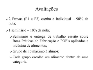 Avaliações
✔ 2 Provas (P1 e P2) escrita e individual – 90% da
nota;
✔ 1 seminário – 10% da nota;
✔ Seminário e entrega de trabalho escrito sobre
Boas Práticas de Fabricação e POP’s aplicados a
indústria de alimentos;
✔ Grupo de no máximo 3 alunos;
✔ Cada grupo escolhe um alimento dentro de uma
categoria.
 