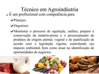 Técnico em Agroindústria
✔ É um profissional com competência para
✔Planejar;
✔Organizar;
✔Monitorar o processo de aquisição, análise, preparo e
conservação da matéria-prima e o processamento de
produtos de origem animal, vegetal e de panificação de
acordo com a legislação vigente, controlando seu
impacto ambiental, bem como atuar na identificação de
oportunidades de negócios.
 