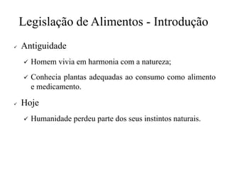 Legislação de Alimentos - Introdução
✓ Antiguidade
✓ Homem vivia em harmonia com a natureza;
✓ Conhecia plantas adequadas ao consumo como alimento
e medicamento.
✓ Hoje
✓ Humanidade perdeu parte dos seus instintos naturais.
 