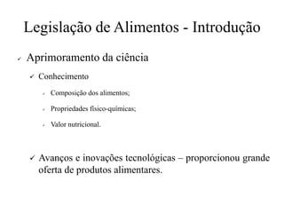 Legislação de Alimentos - Introdução
✓ Aprimoramento da ciência
✓ Conhecimento
✓ Composição dos alimentos;
✓ Propriedades físico-químicas;
✓ Valor nutricional.
✓ Avanços e inovações tecnológicas – proporcionou grande
oferta de produtos alimentares.
 