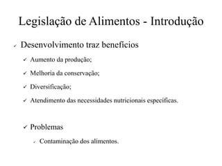 Legislação de Alimentos - Introdução
✓ Desenvolvimento traz benefícios
✓ Aumento da produção;
✓ Melhoria da conservação;
✓ Diversificação;
✓ Atendimento das necessidades nutricionais específicas.
✓ Problemas
✓ Contaminação dos alimentos.
 