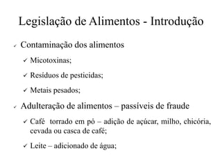 Legislação de Alimentos - Introdução
✓ Contaminação dos alimentos
✓ Micotoxinas;
✓ Resíduos de pesticidas;
✓ Metais pesados;
✓ Adulteração de alimentos – passíveis de fraude
✓ Café torrado em pó – adição de açúcar, milho, chicória,
cevada ou casca de café;
✓ Leite – adicionado de água;
 