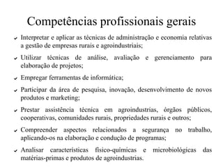 Competências profissionais gerais
✔ Interpretar e aplicar as técnicas de administração e economia relativas
a gestão de empresas rurais e agroindustriais;
✔ Utilizar técnicas de análise, avaliação e gerenciamento para
elaboração de projetos;
✔ Empregar ferramentas de informática;
✔ Participar da área de pesquisa, inovação, desenvolvimento de novos
produtos e marketing;
✔ Prestar assistência técnica em agroindustrias, órgãos públicos,
cooperativas, comunidades rurais, propriedades rurais e outros;
✔ Compreender aspectos relacionados a segurança no trabalho,
aplicando-os na elaboração e condução de programas;
✔ Analisar características físico-químicas e microbiológicas das
matérias-primas e produtos de agroindustrias.
 