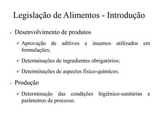 Legislação de Alimentos - Introdução
✓ Desenvolvimento de produtos
✓ Aprovação de aditivos e insumos utilizados em
formulações;
✓ Determinações de ingredientes obrigatórios;
✓ Determinações de aspectos físico-químicos.
✓ Produção
✓ Determinação das condições higiênico-sanitárias e
parâmetros de processo.
 