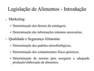 Legislação de Alimentos - Introdução
✓ Marketing
✓ Determinação dos dizeres da rotulagem;
✓ Determinação das informações mínimas necessárias.
✓ Qualidade e Segurança Alimentar
✓ Determinação dos padrões microbiológicos;
✓ Determinação dos contaminantes físico-químicos;
✓ Determinação de normas para assegurar a adequada
produção/elaboração de alimentos.
 
