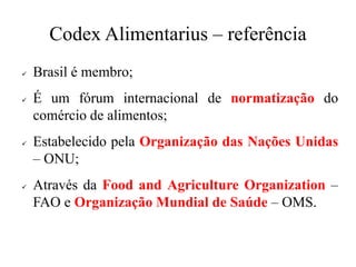 Codex Alimentarius – referência
✓ Brasil é membro;
✓ É um fórum internacional de normatização do
comércio de alimentos;
✓ Estabelecido pela Organização das Nações Unidas
– ONU;
✓ Através da Food and Agriculture Organization –
FAO e Organização Mundial de Saúde – OMS.
 