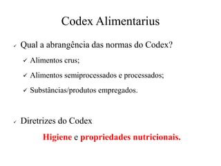 Codex Alimentarius
✓ Qual a abrangência das normas do Codex?
✓ Alimentos crus;
✓ Alimentos semiprocessados e processados;
✓ Substâncias/produtos empregados.
✓ Diretrizes do Codex
Higiene e propriedades nutricionais.
 