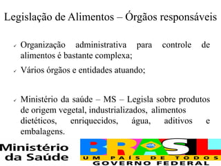 Legislação de Alimentos – Órgãos responsáveis
✓ Organização administrativa para controle de
alimentos é bastante complexa;
✓ Vários órgãos e entidades atuando;
✓ Ministério da saúde – MS – Legisla sobre produtos
de origem vegetal, industrializados, alimentos
dietéticos, enriquecidos, água, aditivos e
embalagens.
 