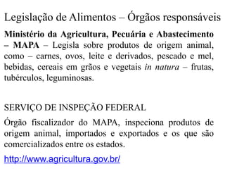 Legislação de Alimentos – Órgãos responsáveis
Ministério da Agricultura, Pecuária e Abastecimento
– MAPA – Legisla sobre produtos de origem animal,
como – carnes, ovos, leite e derivados, pescado e mel,
bebidas, cereais em grãos e vegetais in natura – frutas,
tubérculos, leguminosas.
SERVIÇO DE INSPEÇÃO FEDERAL
Órgão fiscalizador do MAPA, inspeciona produtos de
origem animal, importados e exportados e os que são
comercializados entre os estados.
http://www.agricultura.gov.br/
 