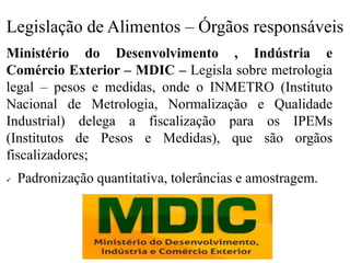 Legislação de Alimentos – Órgãos responsáveis
Ministério do Desenvolvimento , Indústria e
Comércio Exterior – MDIC – Legisla sobre metrologia
legal – pesos e medidas, onde o INMETRO (Instituto
Nacional de Metrologia, Normalização e Qualidade
Industrial) delega a fiscalização para os IPEMs
(Institutos de Pesos e Medidas), que são orgãos
fiscalizadores;
✓ Padronização quantitativa, tolerâncias e amostragem.
 