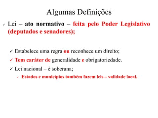 Algumas Definições
✓ Lei – ato normativo – feita pelo Poder Legislativo
(deputados e senadores);
✓ Estabelece uma regra ou reconhece um direito;
✓ Tem caráter de generalidade e obrigatoriedade.
✓ Lei nacional – é soberana;
✓ Estados e municípios também fazem leis – validade local.
 