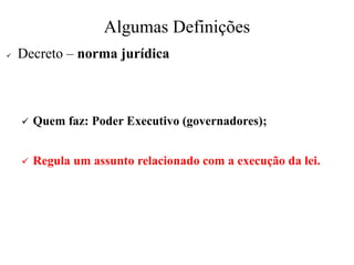 Algumas Definições
✓ Decreto – norma jurídica
✓ Quem faz: Poder Executivo (governadores);
✓ Regula um assunto relacionado com a execução da lei.
 