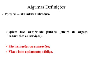Algumas Definições
✓ Portaria – ato administrativo
✓ Quem faz: autoridade pública (chefes de orgãos,
repartições ou serviços);
✓ São instruções ou nomeações;
✓ Visa o bom andamento público.
 