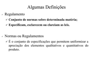 Algumas Definições
✓ Regulamento
✓ Conjunto de normas sobre determinada matéria;
✓ Especificam, esclarecem ou clareiam as leis.
✓ Normas ou Regulamentos
✓ É o conjunto de especificações que permitem uniformizar a
apreciação dos elementos qualitativos e quantitativos do
produto.
 