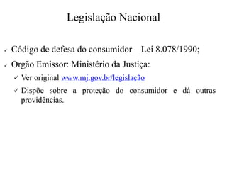 Legislação Nacional
✓ Código de defesa do consumidor – Lei 8.078/1990;
✓ Orgão Emissor: Ministério da Justiça:
✓ Ver original www.mj.gov.br/legislação
✓ Dispõe sobre a proteção do consumidor e dá outras
providências.
 