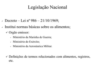Legislação Nacional
✓ Decreto – Lei nº 986 – 21/10/1969;
✓ Institui normas básicas sobre os alimentos;
✓ Orgão emissor:
✓ Ministério da Marinha de Guerra;
✓ Ministério do Exército;
✓ Ministério da Aeronáutica Militar.
✓ Definições de termos relacionados com alimentos, registros,
etc.
 