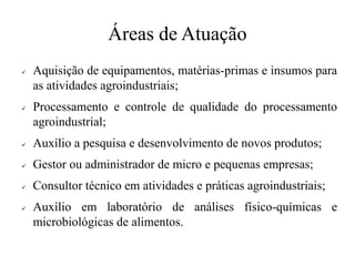 Áreas de Atuação
✓ Aquisição de equipamentos, matérias-primas e insumos para
as atividades agroindustriais;
✓ Processamento e controle de qualidade do processamento
agroindustrial;
✓ Auxílio a pesquisa e desenvolvimento de novos produtos;
✓ Gestor ou administrador de micro e pequenas empresas;
✓ Consultor técnico em atividades e práticas agroindustriais;
✓ Auxílio em laboratório de análises físico-químicas e
microbiológicas de alimentos.
 